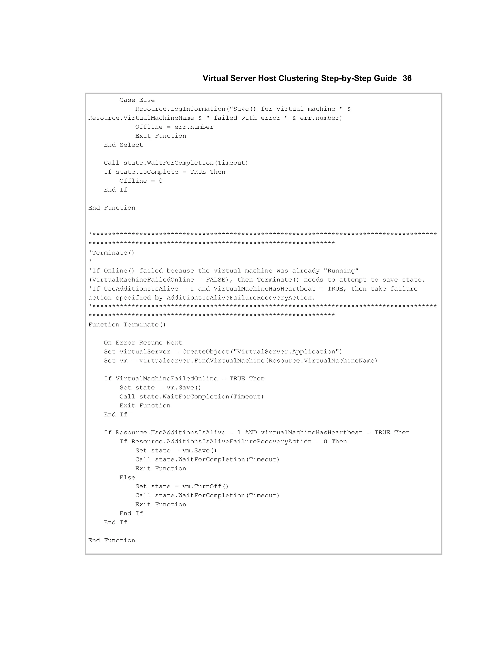 Virtual Server Host Clustering Step-by-Step Guide 36

        Case Else
            Resource.LogInformation("Save() for virtual machine " &
Resource.VirtualMachineName & " failed with error " & err.number)
            Offline = err.number
            Exit Function
    End Select

   Call state.WaitForCompletion(Timeout)
   If state.IsComplete = TRUE Then
       Offline = 0
   End If

End Function



'****************************************************************************************
***************************************************************
'Terminate()
'
'If Online() failed because the virtual machine was already "Running"
(VirtualMachineFailedOnline = FALSE), then Terminate() needs to attempt to save state.
'If UseAdditionsIsAlive = 1 and VirtualMachineHasHeartbeat = TRUE, then take failure
action specified by AdditionsIsAliveFailureRecoveryAction.
'****************************************************************************************
***************************************************************
Function Terminate()

   On Error Resume Next
   Set virtualServer = CreateObject("VirtualServer.Application")
   Set vm = virtualserver.FindVirtualMachine(Resource.VirtualMachineName)

   If VirtualMachineFailedOnline = TRUE Then
       Set state = vm.Save()
       Call state.WaitForCompletion(Timeout)
       Exit Function
   End If

   If Resource.UseAdditionsIsAlive = 1 AND virtualMachineHasHeartbeat = TRUE Then
       If Resource.AdditionsIsAliveFailureRecoveryAction = 0 Then
           Set state = vm.Save()
           Call state.WaitForCompletion(Timeout)
           Exit Function
       Else
           Set state = vm.TurnOff()
           Call state.WaitForCompletion(Timeout)
           Exit Function
       End If
   End If

End Function
 