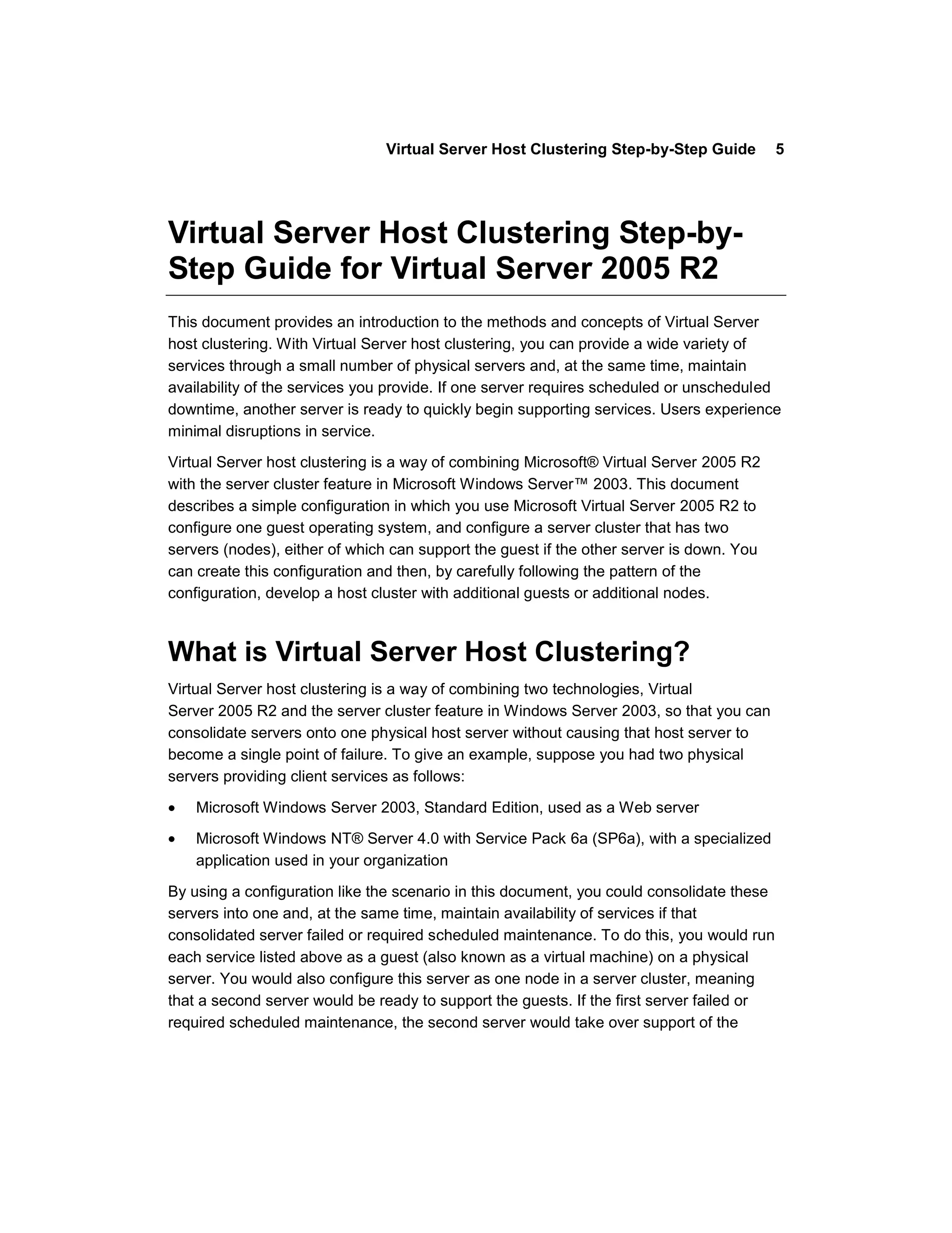 Virtual Server Host Clustering Step-by-Step Guide          5




Virtual Server Host Clustering Step-by-
Step Guide for Virtual Server 2005 R2
This document provides an introduction to the methods and concepts of Virtual Server
host clustering. With Virtual Server host clustering, you can provide a wide variety of
services through a small number of physical servers and, at the same time, maintain
availability of the services you provide. If one server requires scheduled or unscheduled
downtime, another server is ready to quickly begin supporting services. Users experience
minimal disruptions in service.

Virtual Server host clustering is a way of combining Microsoft® Virtual Server 2005 R2
with the server cluster feature in Microsoft Windows Server™ 2003. This document
describes a simple configuration in which you use Microsoft Virtual Server 2005 R2 to
configure one guest operating system, and configure a server cluster that has two
servers (nodes), either of which can support the guest if the other server is down. You
can create this configuration and then, by carefully following the pattern of the
configuration, develop a host cluster with additional guests or additional nodes.



What is Virtual Server Host Clustering?
Virtual Server host clustering is a way of combining two technologies, Virtual
Server 2005 R2 and the server cluster feature in Windows Server 2003, so that you can
consolidate servers onto one physical host server without causing that host server to
become a single point of failure. To give an example, suppose you had two physical
servers providing client services as follows:

    Microsoft Windows Server 2003, Standard Edition, used as a Web server
    Microsoft Windows NT® Server 4.0 with Service Pack 6a (SP6a), with a specialized
    application used in your organization

By using a configuration like the scenario in this document, you could consolidate these
servers into one and, at the same time, maintain availability of services if that
consolidated server failed or required scheduled maintenance. To do this, you would run
each service listed above as a guest (also known as a virtual machine) on a physical
server. You would also configure this server as one node in a server cluster, meaning
that a second server would be ready to support the guests. If the first server failed or
required scheduled maintenance, the second server would take over support of the
 
