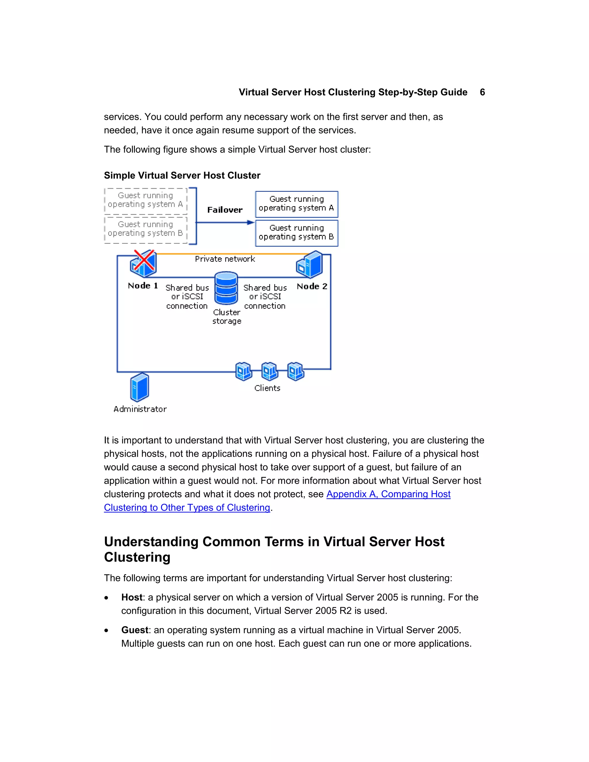 Virtual Server Host Clustering Step-by-Step Guide          6

services. You could perform any necessary work on the first server and then, as
needed, have it once again resume support of the services.

The following figure shows a simple Virtual Server host cluster:

Simple Virtual Server Host Cluster




It is important to understand that with Virtual Server host clustering, you are clustering the
physical hosts, not the applications running on a physical host. Failure of a physical host
would cause a second physical host to take over support of a guest, but failure of an
application within a guest would not. For more information about what Virtual Server host
clustering protects and what it does not protect, see Appendix A, Comparing Host
Clustering to Other Types of Clustering.


Understanding Common Terms in Virtual Server Host
Clustering
The following terms are important for understanding Virtual Server host clustering:

    Host: a physical server on which a version of Virtual Server 2005 is running. For the
    configuration in this document, Virtual Server 2005 R2 is used.

    Guest: an operating system running as a virtual machine in Virtual Server 2005.
    Multiple guests can run on one host. Each guest can run one or more applications.
 