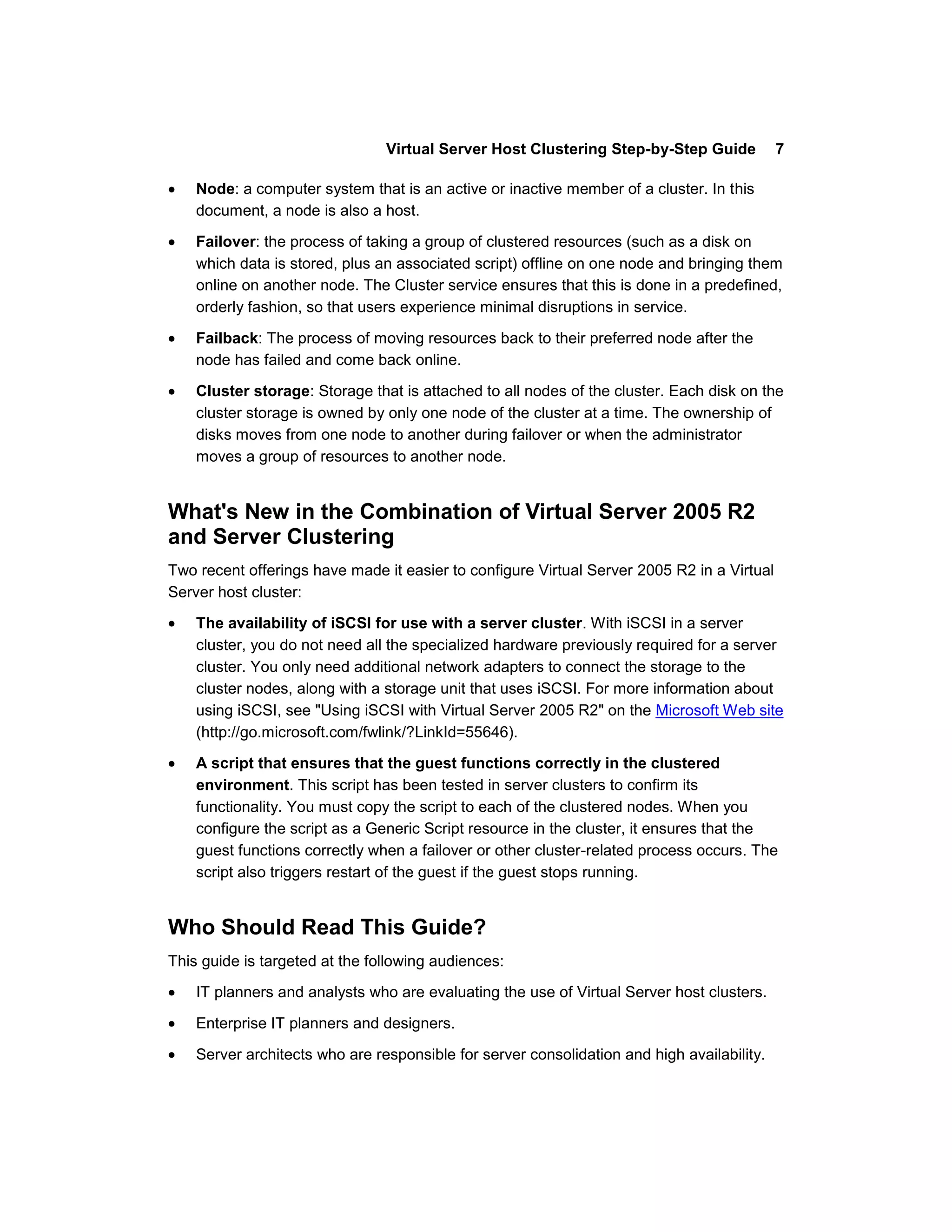 Virtual Server Host Clustering Step-by-Step Guide           7

    Node: a computer system that is an active or inactive member of a cluster. In this
    document, a node is also a host.

    Failover: the process of taking a group of clustered resources (such as a disk on
    which data is stored, plus an associated script) offline on one node and bringing them
    online on another node. The Cluster service ensures that this is done in a predefined,
    orderly fashion, so that users experience minimal disruptions in service.

    Failback: The process of moving resources back to their preferred node after the
    node has failed and come back online.

    Cluster storage: Storage that is attached to all nodes of the cluster. Each disk on the
    cluster storage is owned by only one node of the cluster at a time. The ownership of
    disks moves from one node to another during failover or when the administrator
    moves a group of resources to another node.


What's New in the Combination of Virtual Server 2005 R2
and Server Clustering
Two recent offerings have made it easier to configure Virtual Server 2005 R2 in a Virtual
Server host cluster:
    The availability of iSCSI for use with a server cluster. With iSCSI in a server
    cluster, you do not need all the specialized hardware previously required for a server
    cluster. You only need additional network adapters to connect the storage to the
    cluster nodes, along with a storage unit that uses iSCSI. For more information about
    using iSCSI, see "Using iSCSI with Virtual Server 2005 R2" on the Microsoft Web site
    (http://go.microsoft.com/fwlink/?LinkId=55646).

    A script that ensures that the guest functions correctly in the clustered
    environment. This script has been tested in server clusters to confirm its
    functionality. You must copy the script to each of the clustered nodes. When you
    configure the script as a Generic Script resource in the cluster, it ensures that the
    guest functions correctly when a failover or other cluster-related process occurs. The
    script also triggers restart of the guest if the guest stops running.


Who Should Read This Guide?
This guide is targeted at the following audiences:
    IT planners and analysts who are evaluating the use of Virtual Server host clusters.

    Enterprise IT planners and designers.

    Server architects who are responsible for server consolidation and high availability.
 