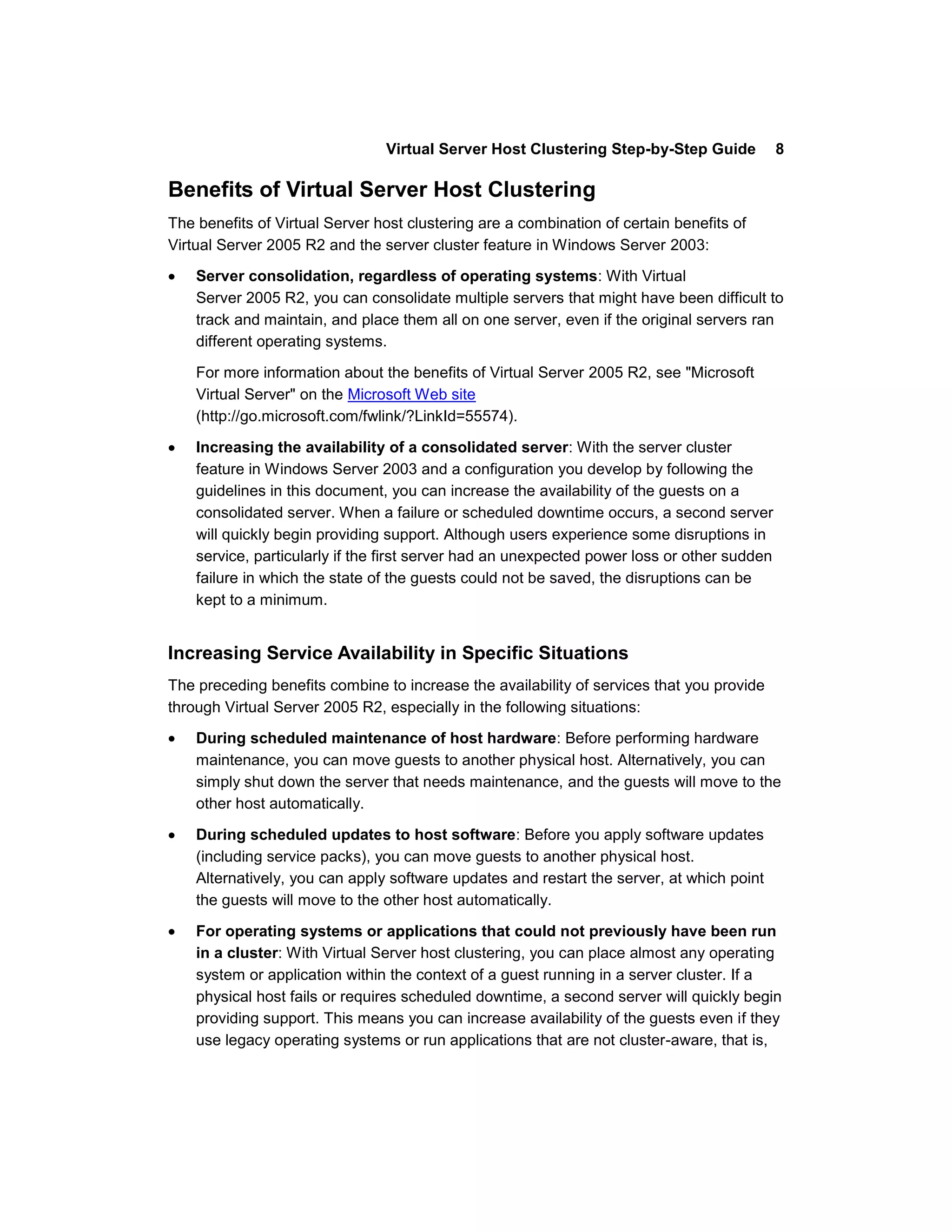 Virtual Server Host Clustering Step-by-Step Guide            8

Benefits of Virtual Server Host Clustering
The benefits of Virtual Server host clustering are a combination of certain benefits of
Virtual Server 2005 R2 and the server cluster feature in Windows Server 2003:

    Server consolidation, regardless of operating systems: With Virtual
    Server 2005 R2, you can consolidate multiple servers that might have been difficult to
    track and maintain, and place them all on one server, even if the original servers ran
    different operating systems.

    For more information about the benefits of Virtual Server 2005 R2, see "Microsoft
    Virtual Server" on the Microsoft Web site
    (http://go.microsoft.com/fwlink/?LinkId=55574).

    Increasing the availability of a consolidated server: With the server cluster
    feature in Windows Server 2003 and a configuration you develop by following the
    guidelines in this document, you can increase the availability of the guests on a
    consolidated server. When a failure or scheduled downtime occurs, a second server
    will quickly begin providing support. Although users experience some disruptions in
    service, particularly if the first server had an unexpected power loss or other sudden
    failure in which the state of the guests could not be saved, the disruptions can be
    kept to a minimum.


Increasing Service Availability in Specific Situations
The preceding benefits combine to increase the availability of services that you provide
through Virtual Server 2005 R2, especially in the following situations:

    During scheduled maintenance of host hardware: Before performing hardware
    maintenance, you can move guests to another physical host. Alternatively, you can
    simply shut down the server that needs maintenance, and the guests will move to the
    other host automatically.

    During scheduled updates to host software: Before you apply software updates
    (including service packs), you can move guests to another physical host.
    Alternatively, you can apply software updates and restart the server, at which point
    the guests will move to the other host automatically.

    For operating systems or applications that could not previously have been run
    in a cluster: With Virtual Server host clustering, you can place almost any operating
    system or application within the context of a guest running in a server cluster. If a
    physical host fails or requires scheduled downtime, a second server will quickly begin
    providing support. This means you can increase availability of the guests even if they
    use legacy operating systems or run applications that are not cluster-aware, that is,
 