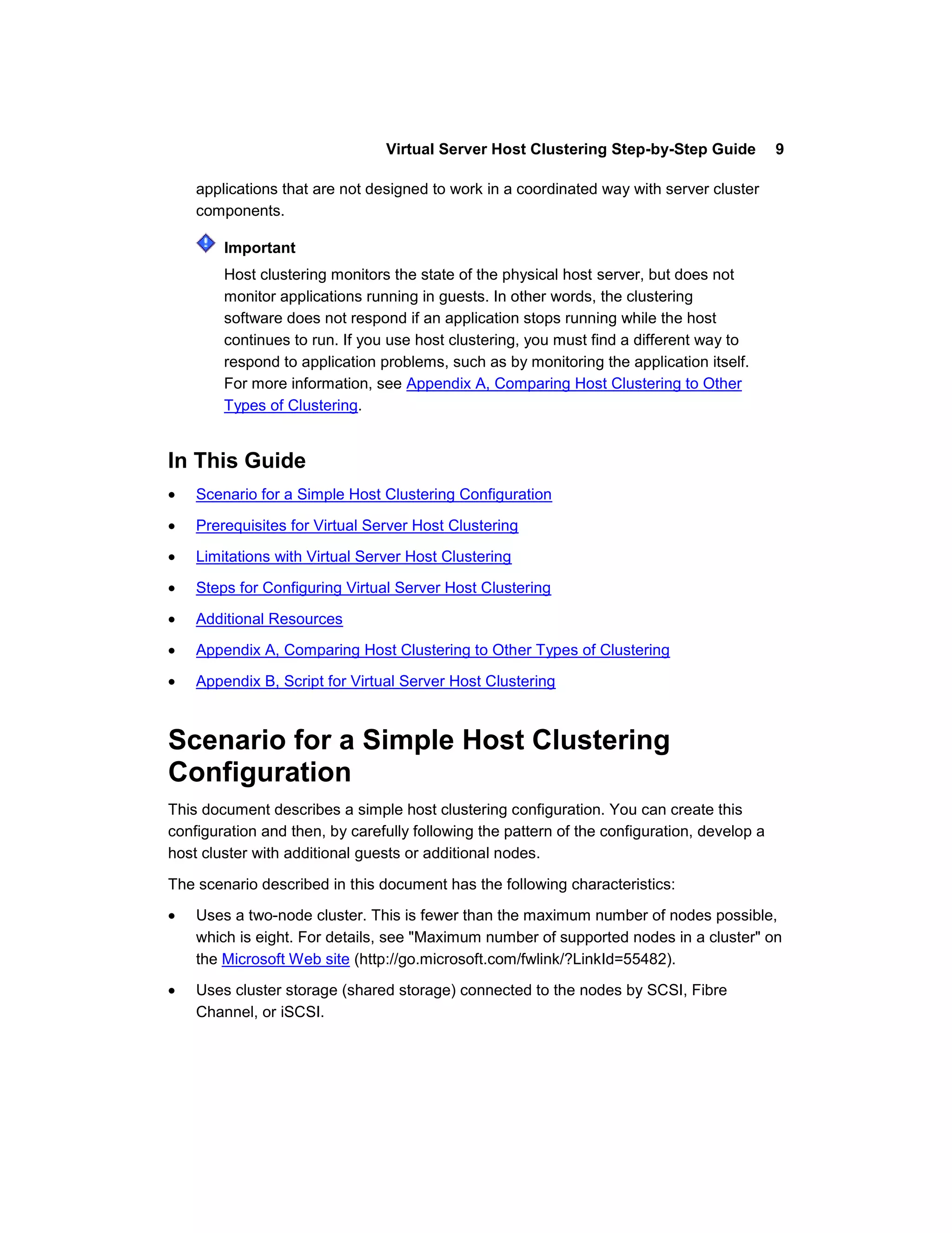 Virtual Server Host Clustering Step-by-Step Guide            9

    applications that are not designed to work in a coordinated way with server cluster
    components.

        Important
        Host clustering monitors the state of the physical host server, but does not
        monitor applications running in guests. In other words, the clustering
        software does not respond if an application stops running while the host
        continues to run. If you use host clustering, you must find a different way to
        respond to application problems, such as by monitoring the application itself.
        For more information, see Appendix A, Comparing Host Clustering to Other
        Types of Clustering.


In This Guide
    Scenario for a Simple Host Clustering Configuration

    Prerequisites for Virtual Server Host Clustering

    Limitations with Virtual Server Host Clustering

    Steps for Configuring Virtual Server Host Clustering

    Additional Resources

    Appendix A, Comparing Host Clustering to Other Types of Clustering

    Appendix B, Script for Virtual Server Host Clustering



Scenario for a Simple Host Clustering
Configuration
This document describes a simple host clustering configuration. You can create this
configuration and then, by carefully following the pattern of the configuration, develop a
host cluster with additional guests or additional nodes.

The scenario described in this document has the following characteristics:

    Uses a two-node cluster. This is fewer than the maximum number of nodes possible,
    which is eight. For details, see "Maximum number of supported nodes in a cluster" on
    the Microsoft Web site (http://go.microsoft.com/fwlink/?LinkId=55482).

    Uses cluster storage (shared storage) connected to the nodes by SCSI, Fibre
    Channel, or iSCSI.
 