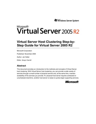 Virtual Server Host Clustering Step-by-
Step Guide for Virtual Server 2005 R2
Microsoft Corporation

Published: November 2005

Author: Jan Keller

Editor: Arwyn Carroll


Abstract
This document provides an introduction to the methods and concepts of Virtual Server
host clustering. With Virtual Server host clustering, you can provide a wide variety of
services through a small number of physical servers and, at the same time, maintain
availability of the services you provide. If a physical host server requires scheduled or
unscheduled downtime, another host server is ready to quickly begin supporting services.
 