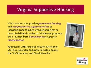 Virginia Supportive Housing

VSH’s mission is to provide permanent housing
and comprehensive support services to
individuals and families who are homeless or
have disabilities in order to initiate and promote
their journey from homelessness to greater
independence.

Founded in 1988 to serve Greater Richmond,
VSH has expanded to South Hampton Roads,
the Tri-Cities area, and Charlottesville.
 