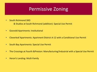Permissive Zoning
•   South Richmond SRO
        & Studios at South Richmond (addition): Special Use Permit

•   Gosnold Apartments: Institutional

•   Cloverleaf Apartments: Apartment District A-12 with a Conditional Use Permit

•   South Bay Apartments: Special Use Permit

•   The Crossings at Fourth &Preston: Manufacturing/Industrial with a Special Use Permit

•   Heron’s Landing: Multi-Family
 