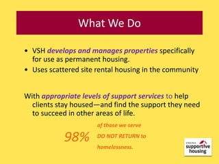 What We Do

• VSH develops and manages properties specifically
  for use as permanent housing.
• Uses scattered site rental housing in the community


With appropriate levels of support services to help
  clients stay housed—and find the support they need
  to succeed in other areas of life.
                      of those we serve

            98%       DO NOT RETURN to
                      homelessness.
 