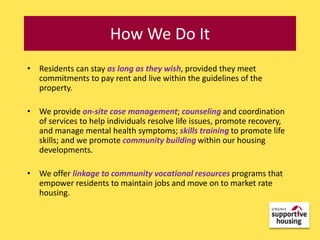 UniqueHow We DoApproach
              Integrated It
• Residents can stay as long as they wish, provided they meet
  commitments to pay rent and live within the guidelines of the
  property.

• We provide on-site case management; counseling and coordination
  of services to help individuals resolve life issues, promote recovery,
  and manage mental health symptoms; skills training to promote life
  skills; and we promote community building within our housing
  developments.

• We offer linkage to community vocational resources programs that
  empower residents to maintain jobs and move on to market rate
  housing.
 