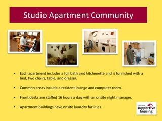 Studio Apartment Community




•   Each apartment includes a full bath and kitchenette and is furnished with a
    bed, two chairs, table, and dresser.

•   Common areas include a resident lounge and computer room.

•   Front desks are staffed 16 hours a day with an onsite night manager.

•   Apartment buildings have onsite laundry facilities.
 