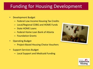 Funding for Housing Development

• Development Budget
   – Federal Low Income Housing Tax Credits
   – Local/Regional CDBG and HOME Funds
   – State HOME Loans
   – Federal Home Loan Bank of Atlanta
   – Foundation Grants

• Operating Budget
   – Project-Based Housing Choice Vouchers

• Support Services Budget
   – Local Support and Medicaid Funding
 