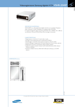 Videoregistratore Samsung digitale 4 CH                                                  VSHR-2040P




                                                                                                                               VIDEO
                          SPECIFICHE FUNZIONALI
                          VSHR-2040P è un videoregistratore digitale real time, con connettori d'ingresso
                          video composito 4 canali, compatibile con sorgente video NTSC/PAL.
                          E’ in grado di registrare video in formato CIF (NTSC-352 x 240/PAL-352 x 288) ad
                          una velocità di 120 ips (NTSC)/100 ips (PAL) (immagini al secondo).



                          CARATTERISTICHE
                          • Registrazione in real time di 4 canali video e audio
                          • Immagini di alta qualità grazie alla compensazione MPEG4
                          • Monitoraggio e controllo remoto grazie al supporto network (LAN)
                          • Diverse tipologie di registrazione (normale, programma orario, motion, allarme)
                          • Registrazione durante la riproduzione delle immagini (duplex)
                          • Supporto di diversi ambienti network (LAN: Statico/Dinamico, ADSL: Statico/
                            Dinamico (PPPoE))
                          • Interfaccia USB2.0: memoria USB/ HDD USB esterno/ Backup su CD-RW
                            esterno




DIMENSIONI (mm)



                                                                                                                  28-10-2009




                      © Copyright 2009, GPS Standard SpA | Subject to changes in design and availability
 