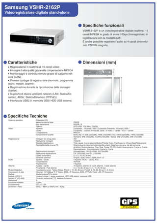 Samsung VSHR-2162P
Videoregistratore digitale stand-alone


                                                                                  Specifiche funzionali
                                                                                  VSHR-2162P è un videoregistratore digitale realtime, 16
                                                                                  canali MPEG4 in grado di avere 100ips (Immagini/sec) in
                                                                                  registrazione con la modalità CIF.
                                                                                  È anche possibile registrare lʼaudio su 4 canali sincroniz-
                                                                                  zati, CD/RW integrato.




 Caratteristiche                                                                  Dimensioni (mm)
 • Registrazione in realtime di 16 canali video
 • Immagini di alta qualità grazie alla compensazione MPEG4
 • Monitoraggio e controllo remoto grazie al supporto net-
 work (LAN)
 • Diverse tipologie di registrazione (normale, programma
 orario, motion, allarme)
 • Registrazione durante la riproduzione delle immagini
 (duplex)
 • Supporto di diversi ambienti network (LAN: Statico/Di-
 namico, ADSL: Statico/Dinamico (PPPoE))
 • Interfaccia USB2.0: memoria USB/ HDD USB esterno




 Specifiche Tecniche
  Sistema operativo      Embedded OS
                         Memoria interna base                           250GB
                         Max espansione                                 500GB x 3
                         Esterno                                        HDD-USB 1EA (Max. 250GB)
  Video                  Ingresso                                       Composito : 16 canali CVBS / Composito Passante: 16 canali CVBS /
                         Uscite                                         Composito : 2 canali (Principale, Spot) / S-Video: 1 canale / VGA: 1 canale
                         Compressione                                   MPEG4
                         Compressione-qualità                           Molto alta: 11.5KB (352x288), 16KB (720x288) / Alta: 10KB (352x288), 14KB (720x288)
                                                                        Standard: 8KB (352x288), 11.5KB (720x288) / Bassa: 3KB (352x288), 5KB (720x288)
  Registrazione          Immagini live (imag./sec)                      400
                         Risoluzione immagini                           720x576
                         Modalità registrazione                         Time Lapse, Evento allarme/Motion/Perdita Video, Pianificazione (Orario/Data/Telecamera)
                         Ricerca/Modalità ricerca PB                    Ricerca evento (allarme/motion/perdita video), Data/ricerca oraria, via alla prima/vai
                                                                        allʼultima, Ricerca backup, Play, Stop, Pause, FF, FB, Avanti, Avanzamento Frame by Frame
                                                                        Riavvolgimento, Riavvolgimento Frame by Frame
                         Registrazione immagini                         (Immagini/sec) 100(352x288), 50(720x288)
                         Risoluzione registrazione                      CIF (352X288), Half D1 (720x288)
                         Ciclata automatica                             0, 3, 5, 10, 20, 30 sec
                         Divisione schermo                              Singolo, quad, freeze, digital zoom x 2
  Audio                  Ingressi / Uscite                              4 ingressi, RCA / 1 uscita, RCA
                         Compressione                                   ADPCM
                         Registrazione                                  4 ingressi
  Allarme                Ingressi / Uscite                              16 ingressi allarme / 4 uscite allarme, 1 reset allarme
                         Pre allarme / Post allarme                     3, 5, 10, 20, 30 sec / 3, 5, 10, 20, 30 sec
  Motion Detection       Impostazione area - Tempo Attesa Pre(3, 5, 10, 20, 30 sec), Post(3, 5, 10, 20, 30 sec/1, 2, 3 min)
  Connessioni di rete    Ethernet: 10/100Base T, IP Statico ADSL, IP Dinamico ADSL (PPPoE) / Rete LAN (IP Dinamico)
  Backup                 Masterizzatore/CD a bordo
  Backup USB 2.0         1 presa frontale, 1 presa posteriore, HDD USB esterni, memorie USB
  Seriale I/F (RS-485)   Controllo periferiche PTZ, tastiere di sistema
  Watermark              Si
  Funzione multiplex     Duplex
  Assorbimento           DC12V, 4.5A
  Dimenioni / Peso       430(L) x 88(H) x 400(P) mm / 4.5kg
 