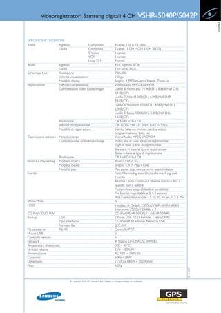Videoregistratori Samsung digitali 4 CH                                                               VSHR-5040P/5042P




                                                                                                                                                             VIDEO
SPECIFICHE TECNICHE
Video                   Ingresso                       Composito                     4 canali, 1Vp-p, 75 ohm
                        Uscita                         Composita                     2 canali (1 CH MON, 1 CH SPOT)
                                                       S-Video                       1 canale
                                                       VGA                           1 canale
                                                       Loop CH                       4 canali
Audio                   Ingresso                                                     4 ch ingresso RCA
                        Uscita                                                       1 ch uscita RCA
Schermata Live          Risoluzione                                                  720x480
                        Velocità visualizzazione                                     100ips
                        Modalità display                                             Singolo, 4, PIP, Sequenza, Freeze, Zoom2x
Registrazione           Metodo compressione                                          Video/audio: MPEG4/ADPCM
                        Compressione video Kbyte/images                              Livello 8: Molto alta: 14.9KB(D1), 8.8KB(Half D1),
                                                                                     4.1KB(CIF)
                                                                                     Livello 7: Alta: 11.0KB(D1), 6.9KB(Half D19,
                                                                                     3.1KB(CIF)
                                                                                     Livello 6: Standard: 9.3KB(D1), 4.5KB(Half D1),
                                                                                     2.3KB(CIF)
                                                                                     Livello 5: Bassa: 9.0KB(D1), 3.8KB(Half D1),
                                                                                     1.6KB(CIF)
                        Risoluzione                                                  CIF, Half D1, Full D1
                        Velocità di registrazione                                    CIF: 100ips, Half D1: 50ips, Full D1: 25ips
                        Modalità di registrazione                                    Evento: (allarme, motion, perdita video),
                                                                                     programmazione, tasto rec
Trasmissione network Metodo compr.                                                   Video/Audio: MPEG4/ADPCM
                     Compressionve video Kbyte/image                                 Molto alta: in base al tipo di registrazione
                                                                                     High: in base al tipo di registrazione
                                                                                     Standard: in base al tipo di registrazione
                                                                                     Bassa: in base al tipo di registrazione
                        Risoluzione                                                  CIF, Half D1, Full D1
Ricerca e Play immag.   Modalità ricerca                                             Ricerca Data/Ora
                        Modalità display                                             Singolo 4, 9 (4 Play, 4 Live)
                        Modalità play                                                Play, pausa, stop, avanzamento avanti/indietro
Evento                                                                               Funz. Allarme/Ingresso-Uscita allarme: 4 ingressi/
                                                                                     2 uscite
                                                                                     Allarme Uscita Continuo: L’allarme continua fino a
                                                                                     quando non si spegne
                                                                                     Motion: Area setup (5 livelli di sensibilità)
                                                                                     Pre Evento: Impostabile a 3, 4, 5 secondi
                                                                                     Post Evento: Impostabile a 5,10, 20, 30 sec, 1, 3, 5 Min
Water Mark                                                                           Si
HDD                                                                                  Installato di Default: 250Gb (VSHR-5040:160Gb)
                                                                                     Estensione: 250Gb / 250Gb x 2
CD-RW / DVD-RW                                                                       CD-RW(VSHR-5042P) / - (VSHR-5040P)
Backup                  USB                                                          2 Porte USB 2.0 (1 frontale, 1 retro DVR)
                        Tipo interfaccia                                             CD-RW, HDD esterno, Memoria USB
                        Formato file                                                 SFX, AVI
Porta esterna           RS-485                                                       Controllo PTZ
Mouse USB                                                                            Si
Controllo remoto                                                                     Si
Network                                                                              IP Statico, DHCP, ADSL (PPPoE)
Temperatura di esercizio                                                             0°C~ 40°C
Umidità relativa                                                                     25% ~ 80% RH
Alimentazione                                                                        AC 100 ~ 240V, 50
Consumo                                                                              60Hz / 28W
Dimensioni                                                                           215(L) x 88(H) x 352(P)mm
Peso                                                                                 4.0Kg
                                                                                                                                                28-10-2009




                                   © Copyright 2009, GPS Standard SpA | Subject to changes in design and availability
 