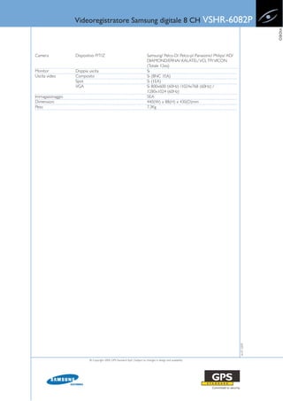 Videoregistratore Samsung digitale 8 CH                                                      VSHR-6082P




                                                                                                                                              VIDEO
Camera            Dispositivo P/T/Z                                         Samsung/ Pelco-D/ Pelco-p/ Panasonic/ Philips/ AD/
                                                                            DIAMOND/ERNA/ KALATEL/ VCL TP/ VICON
                                                                            (Totale 12ea)
Monitor           Doppia uscita                                             Si
Uscita video      Composito                                                 Si (BNC 1EA)
                  Spot                                                      Si (1EA)
                  VGA                                                       Si 800x600 (60Hz) /1024x768 (60Hz) /
                                                                            1280x1024 (60Hz)
Immagazzinaggio                                                             5EA
Dimensioni                                                                  440(W) x 88(H) x 430(D)mm
Peso                                                                        7.3Kg




                                                                                                                                 16-07-2009




                          © Copyright 2009, GPS Standard SpA | Subject to changes in design and availability
 