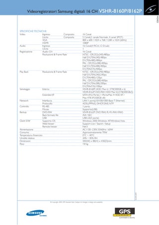Videoregistratori Samsung digitali 16 CH                                                               VSHR-8160P/8162P




                                                                                                                                                  VIDEO
SPECIFICHE TECNICHE
Video                     Ingresso             Composito                              16 Canali
                          Uscita               Composita                              5 Canali(1 canale Normale ,4 canali SPOT)
                          VGA                                                         800 x 600 / 1024 x 768 / 1280 x 1024 (60Hz)
                          HDMI                                                        1080P
Audio                     Ingresso                                                    16 Canali(4 RCA, 12 D-sub)
                          Uscita                                                      1
Registrazione             Audio CH                                                    16 Canali
                          Risoluzione & Frame Rate                                    NTSC : CIF(352x240):480ips
                                                                                      Half D1(704x240):480ips
                                                                                      D1(704x480):480ips
                                                                                      PAL : CIF(352x288):400ips
                                                                                      Half D1(704x288):400ips
                                                                                      D1(704x576):400ips
Play Back                 Risoluzione & Frame Rate                                    NTSC : CIF(352x240):480ips
                                                                                      Half D1(704x240):240ips
                                                                                      D1(704x480):120ips
                                                                                      PAL : CIF(352x288):400ips
                                                                                      Half D1(704x288):200ips
                                                                                      D1(704x576):100ips
Salvataggio               Interno                                                     VSHR-8160P: HDD Max 6 / 3TB(500GB x 6)
                                                                                      VSHR-8162P: DVD-RW: HDD Max 5/2.5TB(500GBx5)
                          Extended I/F                                                SATA I/F(2 Porte) / 1Porta:Max 4 HDD I/F /
                                                                                      Max 4TB I/F(500GB x8)
Network                   Interfaccia                                                 LAN 1 porta(10/100/1000 Base-T Ethernet)
                          Protocollo                                                  ADSL(PPPoE), DHCP, DNS, NTP
Controllo                 RS-485                                                      1 porta
                          Mouse                                                       Supporto(USB)
Backup                    DVD-RW                                                      VSHR-8162P: DVD RW(-R,+R,-RW,+RW)
                          Back formato file                                           AVI / SEC
                          USB                                                         USB 2.0(3 porte)
Client S/W                Supporto OS                                                 Windows 2000, Windows XP, Windows Vista
                          Web Viewer                                                  Support Live / Search / Setup
                          Remote Viewer                                               Net-I
Alimentazione                                                                         AC 1 00~230V, 50/60Hz / 60W
Consumo                                                                               Approssimatamente 70W
Temperatura d'esercizio                                                               0°C ~ 40°C
Umidità relativa                                                                      20% ~ 85% RH
Dimensioni                                                                            440(W) x 88(H) x 430(D)mm
Peso                                                                                  7.8 kg
                                                                                                                                     06-08-2009




                                    © Copyright 2009, GPS Standard SpA | Subject to changes in design and availability
 