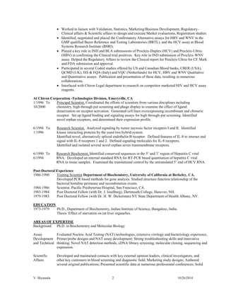 V. Shyamala 2 10/26/2014 
Worked in liaison with Validation, Statistics, Marketing/Business Development, Regulatory- Clinical affairs & Scientific affairs to design and execute Market evaluations, Registration studies. 
Identified, negotiated and placed the Confirmatory Alternative assays for HBV and WNV in the GMP qualified Bayer Reference and Testing Laboratories (BRTL), and the HCV assay at Blood Systems Research Institute (BSRI). 
Played a key role in IND and BLA submissions of Procleix-Duplex (HCV) and Procleix-Ultrio (HBV) in confirming the Clinical trial positives. Key role in IND submission of Procleix-WNV assay. Helped the Regulatory Affairs to review the Clinical report for Procleix-Ultrio for CE Mark and FDA submission and approval. 
Participated in several Coded studies offered by US and Canadian Blood banks, CBER (USA), QCMD (UK), ISS & EQA (Italy) and VQC (Netherlands) for HCV, HBV and WNV Qualitative and Quantitative assays. Publication and presentation of these data, resulting in numerous collaborations. 
Interfaced with Chiron Legal department to research on competitor marketed HIV and HCV assay reagents. 
At Chiron Corporation -Technologies Division, Emeryville, CA 
1/1996 To 10/2000 
Principal Scientist, Coordinated the efforts of scientists from various disciplines including chemistry, high-through put screening and phage display to examine the effect of ligand dimerization on receptor activation. Generated cell lines overexpressing recombinant and chimeric receptor. Set up ligand binding and signaling assays for high through-put screening. Identified novel orphan receptors, and determined their expression profile. 
6/1994 To 1/1996 
Research Scientist. Analyzed signaling by tumor necrosis factor receptors I and II. Identified kinase interacting proteins by the yeast two hybrid system. 
Identified novel, alternatively spliced endothelin B receptor. Defined features of IL-8 to interact and signal with IL-8 receptors 1 and 2. Defined signaling molecules for IL-8 receptors. 
Identified and isolated several novel orphan seven transmembrane receptors. 
6/1990 To 6/1994 
Research Biochemist, Identified conserved sequences in the 5’ and 3’ region of Hepatitis C viral RNA. Developed an internal standard RNA for RT-PCR based quantitation of hepatitis C viral RNA in tissue samples. Examined the translational control by the untranslated 5’ end of HCV RNA. 
Post-Doctoral Experience 
1986-1990 
Visiting Scientist Department of Biochemistry, University of California at Berkeley, CA. 
Developed PCR based methods for gene analysis. Studied structure-function relationship of the bacterial histidine permease and recombination events. 
1984-1986 
1983-1984 
1979-1983 
Scientist. Pacific Presbyterian Hospital, San Francisco, CA. 
Post Doctoral Fellow (with Dr. J. Inselburg). Dartmouth College, Hanover, NH. 
Post Doctoral Fellow (with Dr. H. W. Dickerman) NY State Department of Health Albany, NY. 
EDUCATION 
1973-1979 
Ph.D., Department of Biochemistry, Indian Institute of Science, Bangalore, India. 
Thesis: Effect of starvation on rat liver organelles. 
AREAS OF EXPERTISE 
Background 
Ph.D. in Biochemistry and Molecular Biology 
Assay Development and Technical 
Evaluated Nucleic Acid Testing (NAT) technologies, extensive virology and bacteriology experience, Primer/probe designs and NAT assay development; Strong troubleshooting skills and innovative thinking; Novel NAT detection methods, cDNA library screening, molecular cloning, sequencing and expression. 
Scientific Affairs 
Developed and maintained contacts with key external opinion leaders, clinical investigators, and other key customers in blood screening and diagnostic field; Marketing study designs; Authored several original publications; Presented scientific data at numerous professional conferences; Solid  