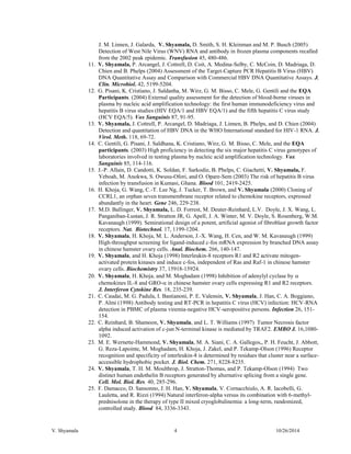 V. Shyamala 4 10/26/2014 
J. M. Linnen, J. Galarda, V. Shyamala, D. Smith, S. H. Kleinman and M. P. Busch (2005) Detection of West Nile Virus (WNV) RNA and antibody in frozen plasma components recalled from the 2002 peak epidemic. Transfusion 45, 480-486. 
11. V. Shyamala, P. Arcangel, J. Cottrell, D. Coit, A. Medina-Selby, C. McCoin, D. Madriaga, D. Chien and B. Phelps (2004) Assessment of the Target-Capture PCR Hepatitis B Virus (HBV) DNA Quantitative Assay and Comparison with Commercial HBV DNA Quantitative Assays. J. Clin. Microbiol. 42, 5199-5204. 
12. G. Pisani, K. Cristiano, J. Saldanha, M. Wirz, G. M. Bisso, C. Mele, G. Gentili and the EQA Participants. (2004) External quality assessment for the detection of blood-borne viruses in plasma by nucleic acid amplification technology: the first human immunodeficiency virus and hepatitis B virus studies (HIV EQA/1 and HBV EQA/1) and the fifth hepatitis C virus study (HCV EQA/5). Vox Sanguinis 87, 91-95. 
13. V. Shyamala, J. Cottrell, P. Arcangel, D. Madriaga, J. Linnen, B. Phelps, and D. Chien (2004) Detection and quantitation of HBV DNA in the WHO International standard for HIV-1 RNA. J. Virol. Meth. 118, 69-72. 
14. C. Gentili, G. Pisani, J. Saldhana, K. Cristiano, Wirz, G. M. Bisso, C. Mele, and the EQA participants. (2003) High proficiency in detecting the six major hepatitis C virus genotypes of laboratories involved in testing plasma by nucleic acid amplification technology. Vox Sanguinis 85, 114-116. 
15. J.-P. Allain, D. Candotti, K. Soldan, F. Sarkodie, B. Phelps, C. Giachetti, V. Shyamala, F. Yeboah, M. Anokwa, S. Owusu-Ofori, and O. Opare-Sem (2003) The risk of hepatitis B virus infection by transfusion in Kumasi, Ghana. Blood 101, 2419-2425. 
16. H. Khoja, G. Wang, C.-T. Lee Ng, J. Tucker, T. Brown, and V. Shyamala (2000) Cloning of CCRL1, an orphan seven transmembrane receptor related to chemokine receptors, expressed abundantly in the heart. Gene 246, 229-238. 
17. M.D. Ballinger, V. Shyamala, L. D. Forrest, M. Deuter-Reinhard, L.V. Doyle, J. X. Wang, L. Panganiban-Lustan, J. R. Stratton JR, G. Apell, J. A. Winter, M. V. Doyle, S. Rosenberg, W.M. Kavanaugh (1999). Semirational design of a potent, artificial agonist of fibroblast growth factor receptors. Nat. Biotechnol. 17, 1199-1204. 
18. V. Shyamala, H. Khoja, M. L. Anderson, J.-X. Wang, H. Cen, and W. M. Kavanaugh (1999) High-throughput screening for ligand-induced c-fos mRNA expression by branched DNA assay in chinese hamster ovary cells. Anal. Biochem. 266, 140-147. 
19. V. Shyamala, and H. Khoja (1998) Interleukin-8 receptors R1 and R2 activate mitogen- activated protein kinases and induce c-fos, independent of Ras and Raf-1 in chinese hamster ovary cells. Biochemistry 37, 15918-15924. 
20. V. Shyamala, H. Khoja, and M. Moghadam (1998) Inhibition of adenylyl cyclase by  chemokines IL-8 and GRO- in chinese hamster ovary cells expressing R1 and R2 receptors. J. Interferon Cytokine Res. 18, 235-239. 
21. C. Caudai, M. G. Padula, I. Bastianoni, P. E. Valensin, V. Shyamala, J. Han, C. A. Boggiano, P. Almi (1998) Antibody testing and RT-PCR in hepatitis C virus (HCV) infection: HCV-RNA detection in PBMC of plasma viremia-negative HCV-seropositive persons. Infection 26, 151- 154. 
22. C. Reinhard, B. Shamoon, V. Shyamala, and L. T. Williams (1997) Tumor Necrosis factor alpha induced activation of c-jun N-terminal kinase is mediated by TRAF2. EMBO J. 16,1080- 1092. 
23. M. E. Wernette-Hammond, V. Shyamala, M. A. Siani, C. A. Gallegos,, P. H. Feucht, J. Abbott, G. Reza-Lapointe, M. Moghadam, H. Khoja, J. Zakel, and P. Tekamp-Olson (1996) Receptor recognition and specificity of interleukin-8 is determined by residues that cluster near a surface- accessible hydrophobic pocket. J. Biol. Chem. 271, 8228-8235. 
24. V. Shyamala, T. H. M. Moulthrop, J. Stratton-Thomas, and P. Tekamp-Olson (1994) Two distinct human endothelin B receptors generated by alternative splicing from a single gene. Cell. Mol. Biol. Res. 40, 285-296. 
25. F. Damacco, D. Sansonno, J. H. Han, V. Shyamala, V. Cornacchiulo, A. R. Iacobelli, G. Lauletta, and R. Rizzi (1994) Natural interferon-alpha versus its combination with 6-methyl- prednisolone in the therapy of type II mixed cryoglobulinemia: a long-term, randomized, controlled study. Blood 84, 3336-3343.  