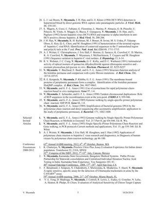 V. Shyamala 5 10/26/2014 
26. L. J. van Doorn, V. Shyamala, J. H. Han, and G. E. Kleter (1994) HCV RNA detection in heparinized blood by direct genomic RNA capture onto paramagnetic particles. J. Virol. Meth. 48, 339-341. 
27. S. Magrin, A. Craxi, C. Fabiano, G. Florentino, L. Marino, P. Almasio, G. B. Pinzello, U. Palazzo, M. Vitale, A. Maggio, G. Bucca, F. Gianguzza, V. Shyamala, J. H. Han, and L. Pagliaro (1992) Serum hepatitis virus (HCV)-RNA and response to alpha-interferon in anti- HCV positive chronic hepatitis. J. Med. Virol. 38, 200-206. 
28. J. H. Han, V. Shyamala, K. H. Richman, M. J. Brauer, B. Irvine, M. S. Urdea, P. Tekamp- Olson, G. Kuo, Q.-L. Choo, and M. Houghton (1991) Characterization of the terminal regions of hepatitis C viral RNA: Identification of conserved sequences in the 5' untranslated region and poly(A) tails at the 3' end. Proc. Natl. Acad. Sci. USA 88, 1711-1715. 
29. A. J. Weiner, C. Christopherson, J. Eric Hall, F. Bonino, G. Saracco, K. Crawford, C. D. Marion, K. A. Crawford, V. Shyamala, T. Miyamura, J. McHutchinson, T. Cuypers and M. Houghton (1991) Sequence variation in hepatitis C viral isolates. J. Hepatology 13, 6-14. 
30. R. V. Webster, J. C. Craig, V. Shyamala, G. C. Kirby, and D. C. Warhurst (1991) Antimalarial activity of optical isomers of quinacrine dihydrochloride against chloroquine-sensitive and - resistant plasmodium falciparum in vitro. Biochem. Pharmacol. 42, S225-S227 
31. V. Shyamala, V. Baichwal, E. Beall, and G. F.-L. Ames (1991) Structure-function analysis of the histidine permease and comparison with cystic fibrosis mutations. J. Biol. Chem. 266, 18714-18719. 
32. R. E. Kerppola, V. Shyamala, P. Klebba, G. F.-L. Ames (1991) The membrane-bound proteins of periplasmic permeases form a complex. Identification of the histidine permease HisQMP complex. J. Biol. Chem. 266, 9857-9865. 
33. V. Shyamala, and G. F.-L. Ames (1991) Use of exonuclease for rapid polymerase-chain- reaction-based in vitro mutagenesis. Gene 97, 1-6. 
34. V. Shyamala, E. Schneider, and G. F. L. Ames (1990) Tandem chromosomal duplications: Role of REP sequences in the recombination event at the join-point. EMBO J. 9, 939-946. 
35. V. Shyamala, and G. F.-L. Ames (1989) Genome walking by single-specific-primer polymerase chain reaction: SSP-PCR. Gene 84, 1-8. 
36. V. Shyamala, and G. F.-L. Ames (1989) Amplification of bacterial genomic DNA by the polymerase chain reaction and direct sequencing after asymmetric amplification: application to the study of periplasmic permeases. J. Bacteriol. 171, 1602-1608. 
Selected Invited Articles 
1. V. Shyamala, and G. F.-L. Ames (1993) Genome walking by Single-Specific Primer Polymerase Chain Reaction, in Methods in Enzymol. Vol. 217 Part H, pp 436-446. Ed. R. Wu. 
2. V. Shyamala, and G. F.-L. Ames (1993) Single-Specific Primer Polymerase Chain Reaction and Gene walking, in PCR protocols Current methods and applications, Vol. 15, pp 339-348. Ed. B. White 
3. A. J. Weiner, V. Shyamala, J. Eric Hall, M. Houghton, and J. Han (1992) Application of polymerase chain reaction to hepatitis C virus research and diagnostics, in Diagnosis of human viruses by polymerase chain reaction technology. pp 86-100. 
Conference Presentations 
2000-2012 
65th Annual AABB meeting, 2012, 6th -9th October, Boston MA 
1. K. Chatterjee, V. Shyamala. Procleix Ultrio Plus Assay Evaluation Experience for Indian donor population. Transfusion 52, 218A, SP434 
32nd Congress of the ISBT, 2012, 7th-12th July, Cancun, Mexico 
2. V. Shyamala, Karnataka State Government, Bangalore Medical Systems. Public Private Partnership for Statewide consolidation and Centralized Individual Donation Nucleic Acid Testing in India: Karnataka State Experience. Vox Sanguinis 103, 81. 
40th Annual Oakridge Conference, 2008, 17th -18th April San Jose, CA 
3. F. Benahmed, J. Simpson, N. Chakraborty, I. Mielzynska, K. Modarress, T. Hazel, V. Shyamala A rapid, sensitive, specific assay for the detection of Chlamaydia trachomatis in urine by the CANARYR assay. 
59th Annual AABB meeting, 2006, 21st -24th October, Miami Beach, FL 
4. Y.-L. Fong, D. Madriaga, V. Shyamala, J. Cottrell, R. Lewis, L. Eudey, G. Crutcher, N. Lelie, A. Heaton, B. Phelps, D. Chien. Evaluation of Analytical Sensitivity of Chiron Target Capture  