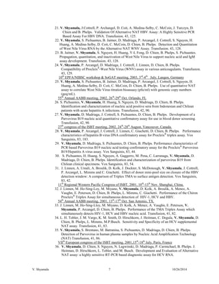 V. Shyamala 7 10/26/2014 
21. V. Shyamala, J.Cottrell, P. Archangel, D. Coit, A. Medina-Selby, C. McCoin, J. Turczyn, D. Chien and B. Phelps. Validation Of Alternative NAT HBV Assay: A Highly Sensitive PCR Based Assay For HBV DNA. Transfusion. 43, 125. 
22. V. Shyamala, S. Pichuantes, B. Jaitner, D. Madriaga, P. Arcangel, J. Cottrell, S. Nguyen, H. Huang, A. Medina-Selby, D. Coit, C. McCoin, D. Chien, B. Phelps. Detection and Quantitation of West Nile Virus RNA by the Alternative NAT WNV Assay. Transfusion. 43, 128. 
23. B. Jaitner, V. Shyamala, S. Nguyen, H. Huang, Y-L Fong, D. Chien, B. Phelps, S. Pichuantes. Propagation, quantitation, and inactivation of West Nile Virus to support nucleic acid and IgM assay development. Transfusion. 43, 128. 
24. V. Shyamala, P. Arcangel, D. Madriaga, J. Cottrell, J. Linnen, D. Chien, B. Phelps. Compatibility of ProcleixR-West Nile Virus (WNV) assay in various anticoagulants. Transfusion. 43, 129. 
10th EPFA/NIBSC workshop & SoGAT meeting, 2003, 3rd-4th July, Langen, Germany 
25. V. Shyamala, S. Pichuantes, B. Jaitner, D. Madriaga, P. Arcangel, J. Cottrell, S. Nguyen, H. Huang, A. Medina-Selby, D. Coit, C. McCoin, D. Chien, B. Phelps. Use of quantitative NAT assay to correlate West Nile Virus titration bioassasy (pfu/ml) with genomic copy numbers (geq/mL). 
55th Annual AABB meeting, 2002, 26th-29th Oct. Orlando, FL 
26. S. Pichuantes, V. Shyamala, H. Huang, S. Nguyen, D. Madriaga, D. Chien, B. Phelps. Identification and characterization of nucleic acid positive sera from Indonesian and Chilean patients with acute hepatitis A infections. Transfusion, 42, 90. 
27. V. Shyamala, D. Madriaga, J. Cottrell, S. Pichuantes, D. Chien, B. Phelps. Development of a Parvovirus B19 nucleic acid quantitative confirmatory assay for use in blood donor screening. Transfusion, 42, 90. 
27th congress of the ISBT meeting, 2002, 24th-28th August, Vancouver, Canada. 
28. V. Shyamala, P. Arcangel, J. Cottrell, J. Linnen, C. Giachetti, D. Chien, B. Phelps. Performance characteristics of hepatitis B virus DNA confirmatory assay for ProcleixR triplex assay. Vox Sanguinis, 83, 183. 
29. V. Shyamala, D. Madriaga, S. Pichuantes, D. Chien, B. Phelps. Performance characteristics of PCR based Parvovirus B19 nucleic acid testing confirmatory assay for the ProcleixR Parvovirus B19/Hepatitis A virus assay. Vox Sanguinis, 83, 44. 
30. S. Pichuantes, H. Huang, S. Nguyen, A. Gaggerro, M. Pena, C. Larranaga, V. Shyamala, D. Madriaga, D. Chien, B. Phelps. Identification and characterization of parvovirus B19 from Chilean clinical specimens. Vox Sanguinis, 83, 54. 
31. J. Linnen, A. Umali, A. Broulik, D. Kolk, J. Dockter, S. McDonough, V. Shyamala, J. Cottrell, P. Arcangel, L. Mimms and C. Giachetti. Effect of donor mini-pool size on closure of the HBV detection window: A comparison of Triplex TMA to surface antigen detection. Vox Sanguinis, 83, 42. 
11th Regional Western Pacific Congress of ISBT, 2001, 10th-13th Nov. Shanghai, China. 
32. J. Linnen, M. Ho-Sing-Loy, M. Miyano, V. Shyamala, D. Kolk, A. Broulik, A. Menez, A. Vaughn, E. Peterson, D. Chien, B. Phelps, L. Mimms, C. Giachetti. Performance of the Chiron ProcleixR Triplex Assay for simultaneous detection of HIV-1, HCV and HBV. 
54th Annual AABB meeting, 2001, 13th-17th Oct. San Antonio, TX. 
33. J. Linnen, M. Ho-Sing-Lloy, M. Miyano, D. Kolk, A. Menez, A. Vaughn, E. Peterson, V. Shyamala, P. Arcangel, D. Chien, B. Phelps. Performance of the TMA Triplex Assay which simultaneously detects HIV-1, HCV and HBV nucleic acid. Transfusion, 41, 82. 
34. L. H. Tobler, J. M. Vargo, K. M. Smith, D. Hirschkorn, J. Heitman, C. Degula, V. Shyamala, D. Chien, B. Phelps, L. Mimms, M.P.Busch. Sensitivity and Specificity of an HCV supplemental NAT assay. Transfusion, 41, 83. 
35. V. Shyamala, S. Brentano, M. Batranina, S. Pichuantes, D. Madriaga, D. Chien, B. Phelps. Detection of Parvovirus in human plasma samples by Nucleic Acid Amplification Technology (NAT) Transfusion, 41, 86. 
VIIth European congress of the ISBT meeting, 2001,15th-18th July, Paris, France 
36. V. Shyamala, D. Chien, S. Nguyen, N. Lagwinski, D. Madriaga, P. Carmichael, B. Phelps. J. Heitman, D. Hirschkorn, L. Tobler, and M. Busch. Development and Evaluation of Alternative NAT assay: a highly sensitive RT-PCR based diagnostic assay for HCV RNA.  