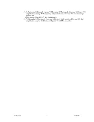 V. Shyamala 8 10/26/2014 
37. S. Pichuantes, H. Huang, S. Nguyen, V. Shyamala, D. Madriaga, D. Chien and B. Phelps. PCR amplification, cloning, DNA sequencing and quantitation of parvovirus B19 from human IgM positive sera. 
AACC meeting, 2000, 16th-18th Nov, Anaheim, CA. 
38. V. Shyamala, D. Madriaga, D. Chien and B. Phelps. A highly sensitive, TMA and PCR dual amplification assay for the detection of Hepatitis C viral RNA molecules. 
