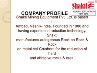 COMPANY PROFILE Shakti Mining Equipment Pvt. Ltd. is based inAmbad, Nashik-India. Founded in 1986 andhaving expertise in reduction technology. Shaktimanufactures autogenous Rock on Rock & Rockon metal Vsi Crushers for the reduction of hardand abrasive rocks & ores. 