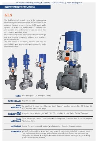 The GLS Series is the work-horse of the reciprocating
valve offering with a modern design that incorporates an
advanced clamped-in seat ring and a double upper guide
system. It is available in a wide range of configurations
and suitable for a wide variety of applications in the
continuous process industries.
Its double-acting spring-cylinder actuator ensures high
actuation thrusts, pneumatic stiffness and excellent
performance levels.
The GLS series is extremely versatile and can be
supplied with several options to meet the specific needs
of each application.
1/2’’ through 36’’ (15 through 900 mm)
150, 300 and 600
Carbon Steel, Chrome-Moly, Stainless Steel, Duplex, Hastelloy, Monel, Alloy 20, Bronze, CZ
100, Titanium, Most other Alloys
Integral or separable flanges: ANSI 150-600, UNI - DIN 10 -100, SW or BW, NPT, Grayloc®
Equal percentage, Linear, Quick Open, Quick change seat, Stainless Steel 316 or 420, Duplex,
Most other Alloys
Double Acting cylinder with spring for failsafe action, Electric, Hydraulic options
Versatile configurations: single seat, cage, angle, 3-ways, steam-jacketed, cryogenic, micro
flow, bellows seal, low noise and anticavitation, reduced trims. Double top-stem guiding
designed out of stream and large stem diameter ensures shutoff and no galling or sticking,
Simple to service and maintain
SIZES
RATING CLASS
BODY
MATERIALS
END
CONNECTIONS
TRIM
MATERIALS
ACTUATOR
FEATURES
GLS
RECIPROCATINGCONTROLVALVES
Mountain States Engineering & Controls | 303-232-4100 | www.mnteng.com
 