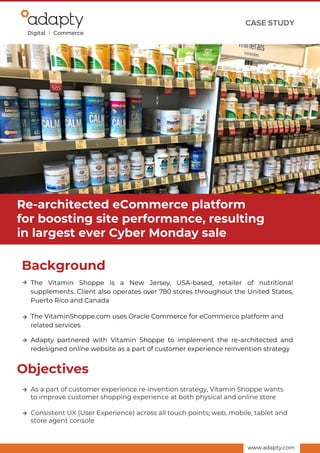 CASE STUDY
Background
The Vitamin Shoppe is a New Jersey, USA-based, retailer of nutritional
supplements. Client also operates over 780 stores throughout the United States,
Puerto Rico and Canada
www.adapty.com
The VitaminShoppe.com uses Oracle Commerce for eCommerce platform and
related services
Adapty partnered with Vitamin Shoppe to implement the re-architected and
redesigned online website as a part of customer experience reinvention strategy
Consistent UX (User Experience) across all touch points; web, mobile, tablet and
store agent console
Objectives
As a part of customer experience re-invention strategy, Vitamin Shoppe wants
to improve customer shopping experience at both physical and online store
Re-architected eCommerce platform
for boosting site performance, resulting
in largest ever Cyber Monday sale
 