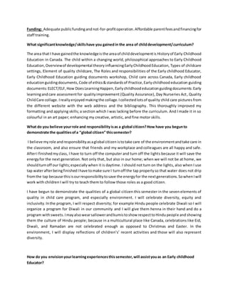 Funding: Adequate publicfundingandnot-for-profitoperation.Affordable parentfeesandfinancingfor
staff training.
What significantknowledge/skillshave you gainedin the area of childdevelopment/curriculum?
The area that I have gainedthe knowledgeis the areaof childdevelopmentis Historyof Early Childhood
Education in Canada. The child within a changing world, philosophical approaches to Early Childhood
Education,Overviewof developmental theoryinfluencingEarlyChildhoodEducation, Types of childcare
settings, Element of quality childcare, The Roles and responsibilities of the Early childhood Educator,
Early Childhood Education guiding documents workshop, Child care across Canada, Early childhood
education guidingdocuments, Code of ethics&standardsof Practice,Earlychildhood education guiding
documents:ELECT/ELF,How DoesLearningHappen,Earlychildhoodeducationguidingdocuments:Early
learningandcare assessmentfor qualityimprovement (Quality Assurance), Day Nurseries Act, Quality
ChildCare collage. Ireallyenjoyed makingthe collage.Icollectedlotsof quality child care pictures from
the different website with the web address and the bibliography. This thoroughly improved my
formatting and applying skills; a section which I was lacking before the curriculum. And I made it in so
colourful in an art paper; enhancing my creative, artistic, and fine motor skills.
What do you believe yourrole and responsibilityisas a global citizen?How have you begunto
demonstrate the qualitiesofa “global citizen” thissemester?
I believe myrole andresponsibilityasaglobal citizen istotake care of the environmentandtake care in
the classroom, and also ensure that friends and my workplace and colleagues are all happy and safe.
AfterI finishedmyclass, I have to turn off the computer and turn off the lights because it will save the
energyfor the next generation. Not only that, but also in our home; when we will not be at home, we
shouldturnoff our lights;especially when it is daytime. I should not turn on the lights, also when I use
tap waterafterbeingfinishedIhave tomake sure I turnoff the tap properlyso that water does not drip
fromthe tap because thisisourresponsibilitytosave the energyfor the nextgenerations.SowhenIwill
work with children I will try to teach them to follow those roles as a good citizen.
I have begun to demonstrate the qualities of a global citizen this semester in the seven elements of
quality in child care program, and especially environment. I will celebrate diversity, equity and
inclusivity.Inthe program, I will respect diversity; for example Hindu people celebrate Diwali so I will
organize a program for Diwali in our community and I will give them henna in their hand and do a
program withsweets.Imayalsowearsallowerandkumistoshow respecttoHindupeople and showing
them the culture of Hindu people; because in a multicultural place like Canada, celebrations like Eid,
Diwali, and Ramadan are not celebrated enough as opposed to Christmas and Easter. In the
environment, I will display reflections of children’s’ recent activities and those will also represent
diversity.
How do you envisionyourlearningexperiencesthissemester,will assistyouas an Early childhood
Educator?
 