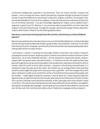 multicultural backgrounds, especially in my community. There are various churches, mosques and
temples. I learn to accept the values, beliefs and opinions of people through my decade of living in
Canada. People fromdifferentcountriesbringinuniqueskills, religions, and ethics. For example I have
learnedaboutBuddhismfromone of myneighbours.Ihave alsolearnedsome smalltracesof Urdu from
one of my fellow classmates. I can gain knowledge regarding the religion, and as a global citizen I
organized a special event for Muslims in my community where young children can learn about the
religioninafunand interactive way. Through this example, I get to teach younger children about their
religion, which further enhances my role of being a global citizen.
How do you envisionyourlearningexperiencesthissemester,will assistyouas an Early Childhood
Educator?
My learningexperiencesthissemesterwillassistme asan EarlyChildhood Educator;Iwill be challenged
to findnewexperiencestoshare withchildren,guide children,nottoleadthem, andmove ina direction
that intereststhe child. Asaguide,Iwill allow the childtochoose theirlearning and playing style while
making safety will be my major concern.
I will become a partner in learning and encourage children to find their own answers instead of
providingthe answersforthem. Bybeinga partner, teachers learn with the children and share in their
experiences. As an Early Childhood educator, I will be prepared to interact with parents, children,
support staff, the general public and administration. If I do become an ECE, the expertise that I have
gainedthroughthe course wasextremelyhelpful;Ilearnedaboutthe importance of having fire drills in
schools. School fire drills must be taken seriously – everyone in the building must participate. It is
important to have two ways out of the school. Our children are our next generation; they should be
cared for and be taught the proper skills necessary to have a good life. I will learn to apply these skills
when I do become an ECE; every month there will be a fire drill that will be practiced thoroughly with
the children. I made digital animoto this semester it was all about me. I really enjoyed to make this
digital animoto, soIgave 5/6 picture to the animoto.Now Ipickup one of the picture fromthe animoto.
Thisis picture isshowing Ilove tospendtime withkids, sothat’swhyI gave some times children’s party
at my home. This picture also showing diversity that means different cultures children’s are together
sharing their knowledge idea language. Interesting thing I try to make for them different culture food
also. So they really like it and they learn other culture’s food, dress, language and they enjoyed it.
 
