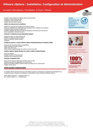CERTYOU, 37 rue des Mathurins, 75008 PARIS - SAS au capital de 10 000 Euros
Tél : 01 42 93 52 72 - Fax : 01 70 72 02 72 - contact@certyou.com - www.certyou.com
RCS de Paris n° 804 509 461- TVA intracommunautaire FR03 804509461 - APE 8559A
Déclaration d’activité enregistrée sous le N° 11 75 52524 75 auprès du préfet de région d’Ile-de-France
VMware vSphere : Installation, Configuration et Administration
Formation Informatique / Virtualisation et Cloud / VMware
Contrôler l'accès utilisateur à l'aide des rôles et des permissions
Configurer et gérer le pare-feu ESXi
Configurer le mode lockdown ESXi
Intégrer ESXi avec Active Directory
Gestion des ressources et surveillance
Présenter les concepts de processeur et de mémoire virtuels
Décrire les méthodes pour l'optimisation des processeurs et de l'utilisation de la mémoire
Configurer et gérer les pools de ressources
Surveiller l'utilisation des ressources avec les graphiques de performance et les alarmes
Haute disponibilité et tolérance de panne
Présenter l'architecture haute disponibilité vSphere
Configurer et gérer un cluster vSphere HA
Présenter la tolérance de panne vSphere
Décrire la réplication VMware vSphere
Evolutivité
Configurer et gérer un cluster VMware vSphere Distributed Resource Scheduler (DRS)
Configurer EVC (Enhanced vMotion Compatibility)
Utiliser vSphere HA et DRS ensemble
Gestion des mises à jour
Utiliser vSphere Update Manager pour gérer les mises à jour ESXi
Installer vSphere Update Manager et le plug-in vSphere Update Manager
Créer des baselines
Analyser et mettre à niveau les hôtes
Installation des composants VMware
Présenter l'installation ESXi
Décrire les pré-requis au démarrage de l'ESXi à partir du SAN
Présenter les options de déploiement de vCenter Server
Décrire les pré-requis matériel, logiciel et base de données pour le vCenter Server
Installer vCenter Server
PROCHAINES FORMATIONS
La formation VSICM peut être suivie par les formations suivantes, et permettra aux participants de développer leurs
compétences dans la résolution de problèmes ou l'optimisation de leur infrastructure VMware vSphere :
VSOS, VMware vSphere 5.1 : Optimize & Scale v5.1
VST, VMware vSphere 5.x : Troubleshooting
Cette
formation est
également
proposée en
formule
INTRA-ENTREPRISE.
Inclus dans cette formation
Coaching Après-COURS
Pendant 30 jours, votre formateur
sera disponible pour vous aider.
CERTyou s'engage dans la réalisation
de vos objectifs.
Votre garantie 100%
SATISFACTION
Notre engagement 100% satisfaction
vous garantit la plus grande qualité
de formation.
 