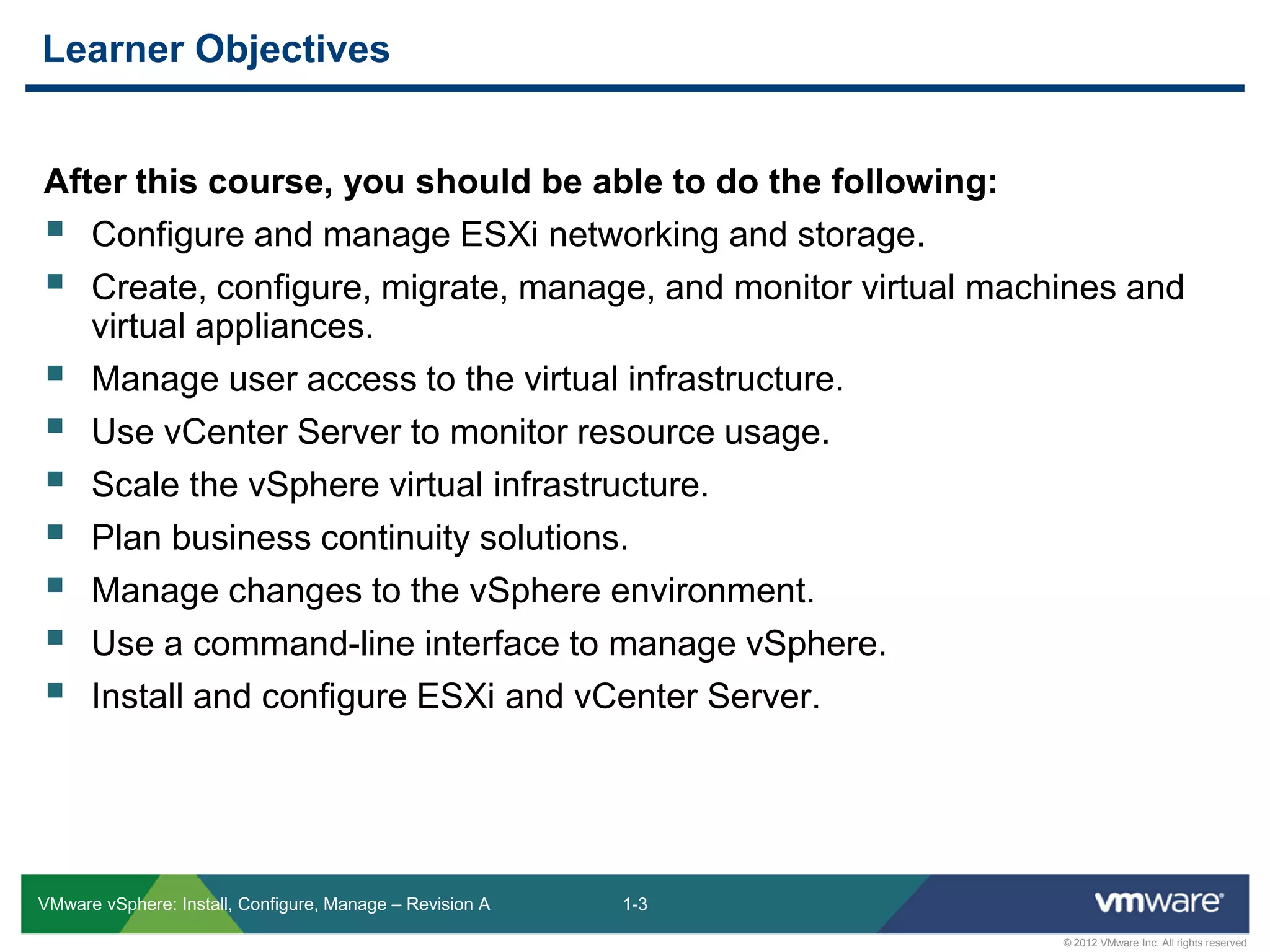 1-3
© 2012 VMware Inc. All rights reserved
VMware vSphere: Install, Configure, Manage – Revision A
After this course, you should be able to do the following:
 Configure and manage ESXi networking and storage.
 Create, configure, migrate, manage, and monitor virtual machines and
virtual appliances.
 Manage user access to the virtual infrastructure.
 Use vCenter Server to monitor resource usage.
 Scale the vSphere virtual infrastructure.
 Plan business continuity solutions.
 Manage changes to the vSphere environment.
 Use a command-line interface to manage vSphere.
 Install and configure ESXi and vCenter Server.
Learner Objectives
 