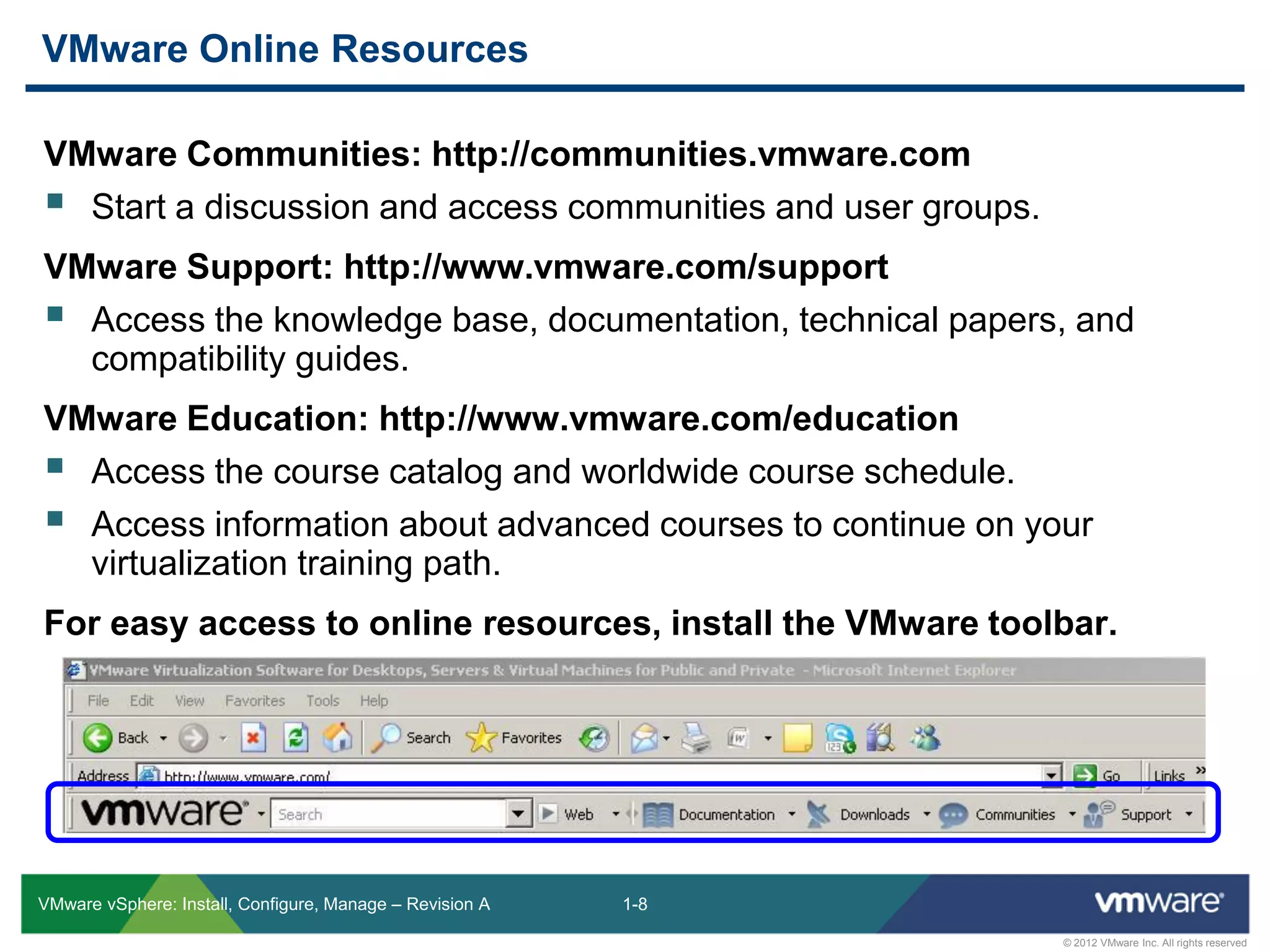 1-8
© 2012 VMware Inc. All rights reserved
VMware vSphere: Install, Configure, Manage – Revision A
VMware Communities: http://communities.vmware.com
 Start a discussion and access communities and user groups.
VMware Support: http://www.vmware.com/support
 Access the knowledge base, documentation, technical papers, and
compatibility guides.
VMware Education: http://www.vmware.com/education
 Access the course catalog and worldwide course schedule.
 Access information about advanced courses to continue on your
virtualization training path.
For easy access to online resources, install the VMware toolbar.
VMware Online Resources
 