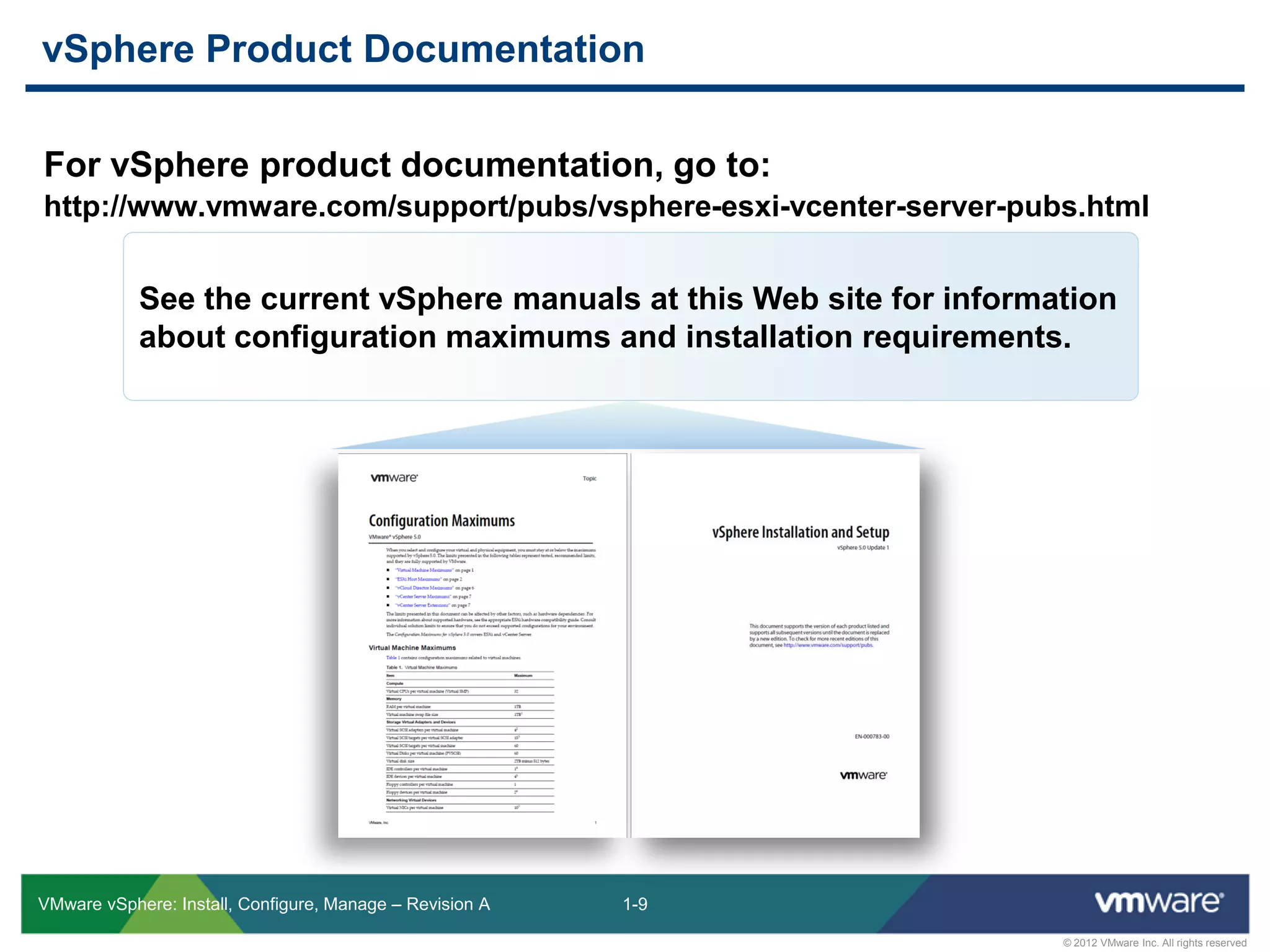 1-9
© 2012 VMware Inc. All rights reserved
VMware vSphere: Install, Configure, Manage – Revision A
For vSphere product documentation, go to:
http://www.vmware.com/support/pubs/vsphere-esxi-vcenter-server-pubs.html
vSphere Product Documentation
See the current vSphere manuals at this Web site for information
about configuration maximums and installation requirements.
 