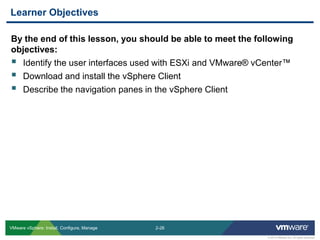 2-26 
© 2013 VMware Inc. All rights reserved 
VMware vSphere: Install, Configure, Manage 
By the end of this lesson, you should be able to meet the following objectives: 
Identify the user interfaces used with ESXi and VMware® vCenter™ 
Download and install the vSphere Client 
Describe the navigation panes in the vSphere Client 
Learner Objectives  