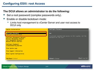 2-41 
© 2013 VMware Inc. All rights reserved 
VMware vSphere: Install, Configure, Manage 
The DCUI allows an administrator to do the following: 
Set a root password (complex passwords only). 
Enable or disable lockdown mode: 
•Limits host management to vCenter Server and user root access to DCUI only 
Configuring ESXi: root Access  