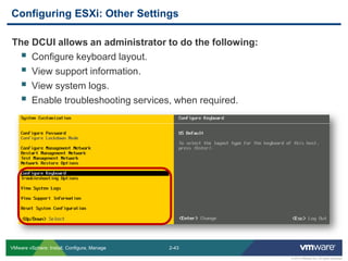 2-43 
© 2013 VMware Inc. All rights reserved 
VMware vSphere: Install, Configure, Manage 
The DCUI allows an administrator to do the following: 
Configure keyboard layout. 
View support information. 
View system logs. 
Enable troubleshooting services, when required. 
Configuring ESXi: Other Settings  