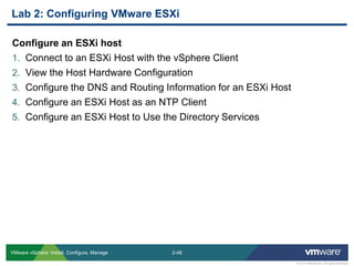 2-48 
© 2013 VMware Inc. All rights reserved 
VMware vSphere: Install, Configure, Manage 
Configure an ESXi host 
1.Connect to an ESXi Host with the vSphere Client 
2.View the Host Hardware Configuration 
3.Configure the DNS and Routing Information for an ESXi Host 
4.Configure an ESXi Host as an NTP Client 
5.Configure an ESXi Host to Use the Directory Services 
Lab 2: Configuring VMware ESXi  