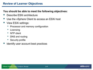 2-49 
© 2013 VMware Inc. All rights reserved 
VMware vSphere: Install, Configure, Manage 
You should be able to meet the following objectives: 
Describe ESXi architecture 
Use the vSphere Client to access an ESXi host 
View ESXi settings: 
•Processor and memory configuration 
•Licensing 
•NTP client 
•DNS and routing 
•Security profile 
Identify user account best practices 
Review of Learner Objectives  