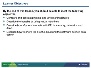2-6 
© 2013 VMware Inc. All rights reserved 
VMware vSphere: Install, Configure, Manage 
By the end of this lesson, you should be able to meet the following objectives: 
Compare and contrast physical and virtual architectures 
Describe the benefits of using virtual machines 
Describe how vSphere interacts with CPUs, memory, networks, and disks 
Describe how vSphere fits into the cloud and the software-defined data center 
Learner Objectives  