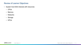 © 2022 VMware, Inc.
Review of Learner Objectives
VMware vSphere: Install, Configure, Manage [V8] | 2 - 31
• Explain how ESXi interacts with resources:
– CPUs
– Memory
– Networks
– Storage
– GPUs
 