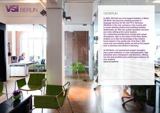 BERLiN   vsi BERLiN
         In 2005, VSI built one of its largest facilities, in Berlin.
         VSI Berlin has become a leading provider of
         language services for film and TV in Germany.
         VSI Berlin is the only company in the country with
         in-house dubbing studios and subtitling facilities.
         Additionally, we offer top quality translation services
         and video editing at the same location.
         Our outstanding architectural concept and unique
         atmosphere, right on the banks of the River Spree,
         enables us to take full advantage of the creative
         forces based in the capital city: more than 1,500
         voice-over and dubbing artists, as well as the largest
         pool of directors and writers in Germany.

         At VSI Berlin, our experienced project managers
         place great emphasis on clear communication, high
         standards and a transparent cost structure, offering
         you the best possible price-performance balance for
         your projects.
         www.vsi-berlin.tv
 