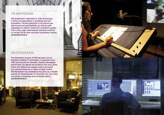 vsi AMstERDAM
VSI Amsterdam celebrated its 10th anniversary
in 2010, and specialises in subtitling and text
translation. The key elements of our service are
fast turnaround and flexibility, as well as swift
adaptation to clients’ needs and consistent quality.
This is why major international channels continue
to choose VSI as their exclusive localisation vendor.
amsterdam@vsi.tv




vsi stOCKHOLM
The Stockholm branch of VSI has been one of
Sweden’s leading TV translation companies since
1997 and focuses on Swedish, Danish, Norwegian
and Finnish. Its offices are located in the very centre
of the city. Meticulous quality control and quick
turn-around times are a matter of daily routine.
VSI Stockholm has established its place as a reliable
partner for Scandinavian TV channels, film and video
production companies and corporate clients.
stockholm@vsi.tv
 