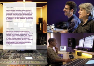 vsi ROME
VSI built its Italian facilities in 2004 in response to
client demand for consistent high-quality language
versioning. The recently-built recording studios and
mixing suite form the core of an efficient operation.
Our team of London-trained project managers can
handle the most demanding projects and have years
of experience in the fields of dubbing, subtitling and
translation.
rome@vsi.tv




vsi CAiRO
VSI Cairo was established in 1999 to address a
long-standing need in the Arabic market by offering
subtitling, text translation, and voice-over of
unrivalled quality, coupled with first-class customer
service. In 2007, we expanded our Cairo facilities
to include dubbing, as well as pre-production
and post-production services. We have a dedicated
team of in-house subtitlers, proof readers, and
project managers which helps to ensure that our
quality is always at the highest level.
cairo@vsi.tv
 