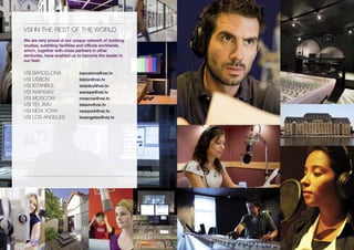 vsi iN tHE REst OF tHE wORLD
We are very proud of our unique network of dubbing
studios, subtitling facilities and offices worldwide,
which, together with close partners in other
territories, have enabled us to become the leader in
our field.


vsi BARCELONA                barcelona@vsi.tv
vsi LisBON                   lisbon@vsi.tv
vsi istANBUL                 istanbul@vsi.tv
vsi wARsAw                   warsaw@vsi.tv
vsi MOsCOw                   moscow@vsi.tv
vsi tEL Aviv                 telaviv@vsi.tv
vsi NEw yORK                 newyork@vsi.tv
vsi LOs ANGELEs              losangeles@vsi.tv
 