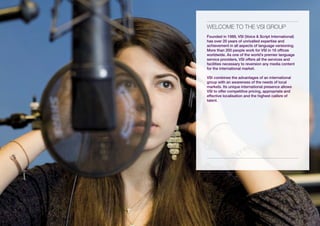 wELCOME tO tHE vsi GROUP
Founded in 1989, VSI (Voice & Script International)
has over 20 years of unrivalled expertise and
achievement in all aspects of language versioning.
More than 200 people work for VSI in 16 offices
worldwide. As one of the world’s premier language
service providers, VSI offers all the services and
facilities necessary to reversion any media content
for the international market.

VSI combines the advantages of an international
group with an awareness of the needs of local
markets. Its unique international presence allows
VSI to offer competitive pricing, appropriate and
effective localisation and the highest calibre of
talent.
 