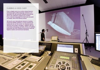 DUBBiNG & vOiCE-OvER
From a single movie to an entire channel launch:
producing high-quality language versions is our
speciality. We also provide localised promotional
and on-air material to support your content.
If you need ten languages but want just one point
of contact, VSI is the obvious choice.

VSI has its own international network of studios,
producing skilfully dubbed or voiced versions for
audiences all over the world. Our talented actors,
directors and project managers, together with our
proprietary technology and state-of-the-art facilities,
guarantee that VSI’s dubbed productions meet the
highest creative and technical standards.
 