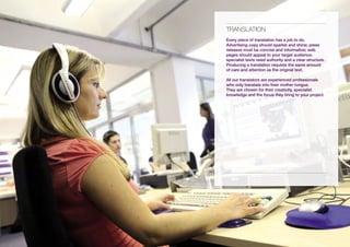 tRANsLAtiON
Every piece of translation has a job to do.
Advertising copy should sparkle and shine; press
releases must be concise and informative; web
pages should appeal to your target audience;
specialist texts need authority and a clear structure.
Producing a translation requires the same amount
of care and attention as the original text.

All our translators are experienced professionals
who only translate into their mother tongue.
They are chosen for their creativity, specialist
knowledge and the focus they bring to your project.
 