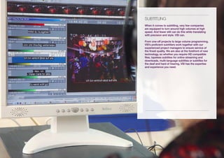 sUBtitLiNG
When it comes to subtitling, very few companies
are equipped to turn around high volumes at high
speed. And fewer still can do this while translating
with precision and style. VSI can.

From one-off projects to large volume programming,
VSI’s proficient subtitlers work together with our
experienced project managers to ensure service of
the finest quality. We are also at the forefront of new
technology, so whether you require HD compatible
files, tapeless subtitles for online streaming and
downloads, multi-language subtitles or subtitles for
the deaf and hard of hearing, VSI has the expertise
and experience you need.
 