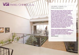 PARis / CHiNKEL s. A.   vsi PARis / CHiNKEL s.A.
                        PARis & BRUssELs
                        Based in the heart of Paris, VSI Paris / Chinkel S. A.
                        is one of the largest dubbing studios in France.
                        Founded 13 years ago, the Paris and Brussels
                        studios became an integral part of the VSI Group
                        in 2003. At its spacious premises in the
                        9th arrondissement of Paris and in the centre of
                        Brussels, VSI Paris / Chinkel S.A. has developed a
                        high-end dubbing facility with a total of ten studios.
                        Following major investment in state-of-the-art
                        35 mm and HD technology, VSI Paris / Chinkel S.A.
                        is able to produce dubbed versions in any format,
                        for cinema, television, home video and new media.
                        Our portfolio of clients includes all the major French
                        terrestrial channels as well as a broad range of
                        leading international broadcasters, major film
                        studios and production companies.

                        Chinkel has developed and patented Cappella®:
                        revolutionary software that creates a virtual dubbing
                        rhythmo-band for onscreen text and lip-
                        synchronisation, significantly increasing efficiency
                        and production capacity by using a fully digital
                        workflow.
                        www.vsi-paris.tv
 