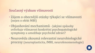 Současný výzkum všímavosti
• Zájem o obecnější otázky týkající se všímavosti
(nejen o efekt MBI)
• Objasňování mechanismů - Jakými způsoby
ovlivňuje všímavost konkrétní psychopatologické
symptomy a umožňuje psychické zdraví?
• Neurověda zkoumá relevantní neurobiologické
procesy (neuroplasticita, fMRI, neurofenomenologie)
13
 