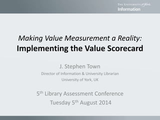 Making Value Measurement a Reality:
Implementing the Value Scorecard
J. Stephen Town
Director of Information & University Librarian
University of York, UK
5th Library Assessment Conference
Tuesday 5th August 2014
 